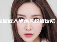 全国匠人半永久纹眉医院推荐:匠人半永久纹眉医院前50位靠谱公布