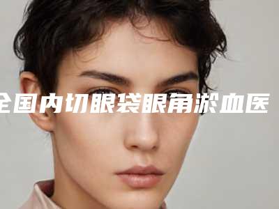 全国内切眼袋眼角淤血医院哪个比较好:内切眼袋眼角淤血医院前50机构名单发布