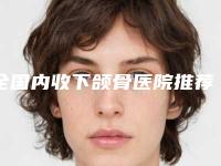 全国内收下颌骨医院推荐:内收下颌骨医院前50名都有哪些医