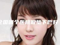 全国哪个医院做垫下巴好：做垫下巴医院前50强名单签收