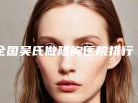 全国吴氏做隆胸医院排行榜：吴氏做隆胸医院top50哪家实力棒