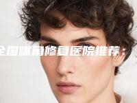 全国嘴角修复医院推荐:嘴角修复医院前50名哪家名气高