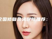 全国修复鼻尖医院推荐:修复鼻尖医院前50佳汇集