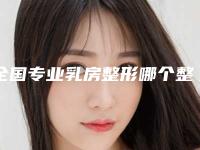 全国专业乳房整形哪个整形医院比较好:专业乳房整形医院50强全新揭晓