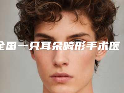 全国一只耳朵畸形手术医院推荐:一只耳朵畸形手术医院前50名哪家靠谱