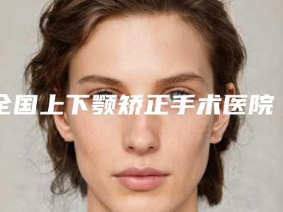 全国上下颚矫正手术医院排行前二十名气传播-口碑_实力悉数盘点