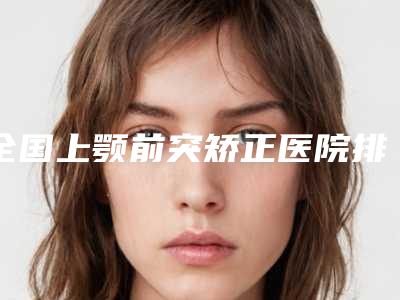 全国上颚前突矫正医院排行公立靠谱名单出炉速报-技术好人气高