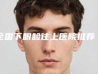 全国下眼睑往上医院推荐：下眼睑往上医院前50佳实力技术强