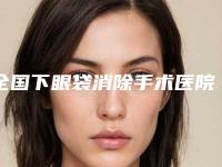 全国下眼袋消除手术医院推荐:下眼袋消除手术医院前50佳最新公布