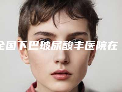 全国下巴玻尿酸丰医院在榜名单前二十合集盘点-遍布全国各省