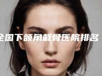 全国下颌角截骨医院排名榜前十名深度评判！荆州市中心医院整形美容外科网评真不错