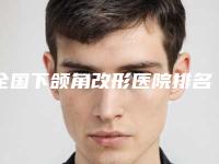 全国下颌角改形医院排名top20强都有哪家-是权威专家上榜