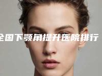 全国下颚角提升医院排行前二十名哪个最好-口碑实力在线
