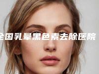 全国乳晕黑色素去除医院排名:乳晕黑色素去除医院top50综合名单盘点