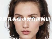 全国乳头缩小美容医院推荐：乳头缩小美容医院前50位强榜墙裂安利