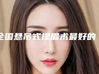 全国悬吊式提眉术最好的整容医院是哪家:悬吊式提眉术医院50强资料分享