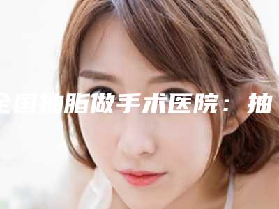 全国抽脂做手术医院:抽脂做手术医院50强内部名单流出