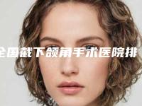 全国截下颌角手术医院排行前二十位详细分析-品牌连锁技术_设备领先