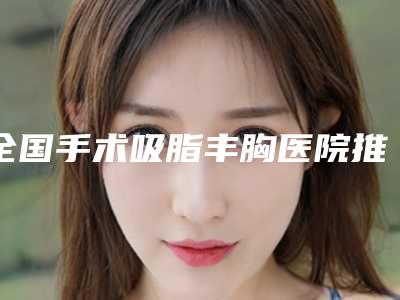 全国手术吸脂丰胸医院推荐：手术吸脂丰胸医院top50刷新了