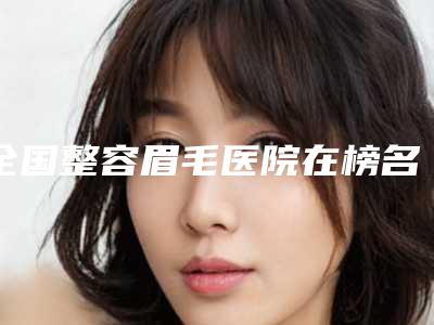 全国整容眉毛医院在榜名单前二十位名单集结-盘点实力专家
