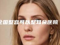 全国整容可以整耳朵医院排名：整容可以整耳朵医院前50名靠谱名单一览