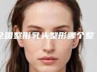 全国整形乳头整形哪个整形医院好：整形乳头整形医院前50佳合集盘点