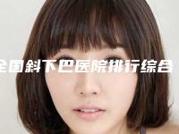 全国斜下巴医院排行综合实力二十强官宣-效果及价格超过预期