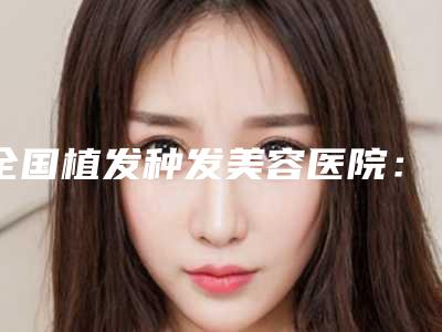 全国植发种发美容医院:植发种发医院前50位实力机构筛选