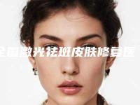 全国激光祛斑皮肤修复医院推荐：激光祛斑皮肤修复医院top50强名单首发