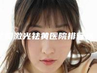 全国激光祛黄医院排行榜:激光祛黄医院top50名单如下