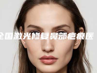 全国激光修复鼻部疤痕医院排行榜:激光修复鼻部疤痕医院前50佳实力汇总