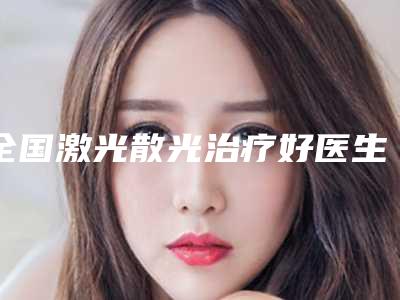 全国激光散光治疗好医生:激光散光治疗医生前50强哪家技术牛