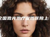 全国激光治疗雀斑医院上榜名单top20清单出炉-实力大PK