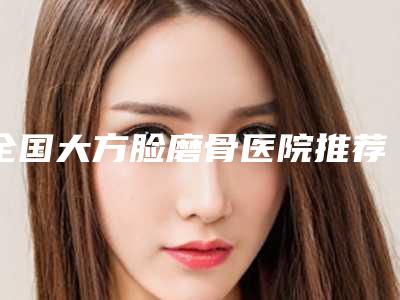 全国大方脸磨骨医院推荐:大方脸磨骨医院top50机构点评