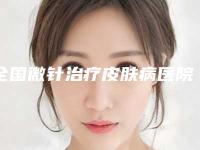 全国微针治疗皮肤病医院排行榜:微针治疗皮肤病医院top50榜单曝光