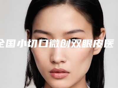 全国小切口微创双眼皮医院哪家好:小切口微创双眼皮医院前50位大曝光