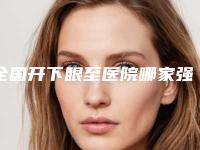 全国开下眼至医院哪家强:开下眼至医院top50强权威上线