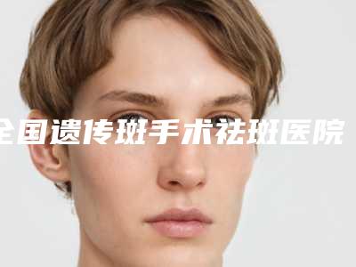 全国遗传斑手术祛斑医院在榜清单top20强实力榜单-口碑_技术优势_效果一站式科普