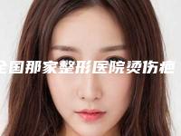 全国那家整形医院烫伤疤痕表皮移植手术好:烫伤疤痕表皮移植手术医院前50榜单来袭