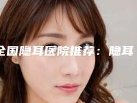 全国隐耳医院推荐:隐耳医院前50强口碑曝光