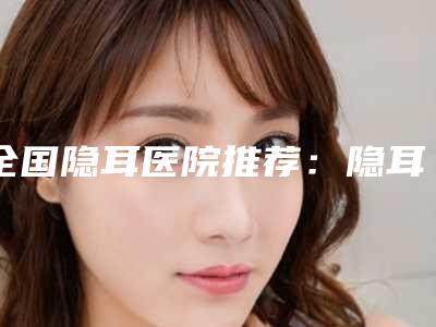 全国隐耳医院推荐:隐耳医院前50强口碑曝光