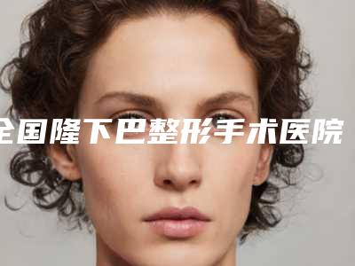 全国隆下巴整形手术医院排行前二十佳权威点评-口碑擅长各不同