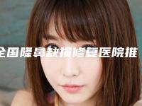全国隆鼻缺损修复医院推荐：隆鼻缺损修复医院强榜前50名新版一览