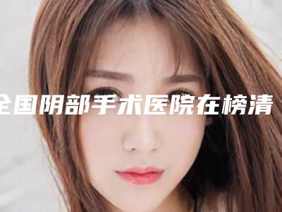 全国阴部手术医院在榜清单前二十强公认实力佳-网友认可度高