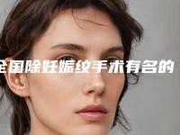 全国除妊娠纹手术有名的医生:除妊娠纹手术医生前50名哪家好还便宜