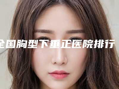 全国胸型下垂正医院排行强榜前二十名哪个医-三强争霸_看你选哪个