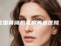 全国背阔肌乳房再造医院上榜清单前十名权威精选-绝不踩雷
