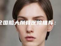 全国脸大削骨医院推荐:脸大削骨医院top50强名单发布