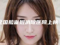 全国脸雀斑消除医院上榜名单综合实力前二十佳比较好-实力技术远超同行