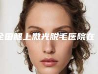 全国腿上激光脱毛医院在榜名单TOP20看这里-已多次入围